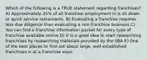 Which of the following is a TRUE statement regarding franchises? A) Approximately 25% of all franchise employment in is sit down or quick service restaurants. B) Evaluating a franchise requires less due diligence than evaluating a non-franchise business C) You can find a franchise information packet for every type of franchise available online D) It is a good idea to start researching franchises by researching materials provided by the SBA E) One of the best places to find out about large, well-established franchises is at a franchise expo