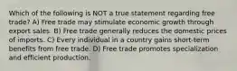 Which of the following is NOT a true statement regarding free trade? A) Free trade may stimulate economic growth through export sales. B) Free trade generally reduces the domestic prices of imports. C) Every individual in a country gains short-term benefits from free trade. D) Free trade promotes specialization and efficient production.