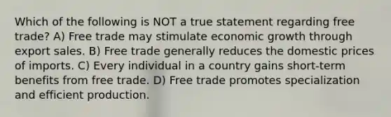 Which of the following is NOT a true statement regarding free trade? A) Free trade may stimulate economic growth through export sales. B) Free trade generally reduces the domestic prices of imports. C) Every individual in a country gains short-term benefits from free trade. D) Free trade promotes specialization and efficient production.