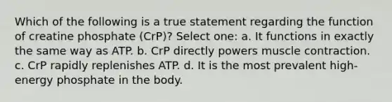 Which of the following is a true statement regarding the function of creatine phosphate (CrP)? Select one: a. It functions in exactly the same way as ATP. b. CrP directly powers muscle contraction. c. CrP rapidly replenishes ATP. d. It is the most prevalent high-energy phosphate in the body.