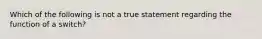 Which of the following is not a true statement regarding the function of a switch?