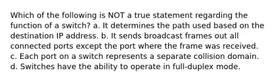 Which of the following is NOT a true statement regarding the function of a switch? a. It determines the path used based on the destination IP address. b. It sends broadcast frames out all connected ports except the port where the frame was received. c. Each port on a switch represents a separate collision domain. d. Switches have the ability to operate in full-duplex mode.