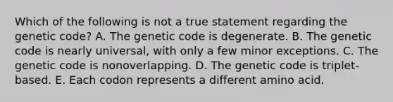 Which of the following is not a true statement regarding the genetic code? A. The genetic code is degenerate. B. The genetic code is nearly universal, with only a few minor exceptions. C. The genetic code is nonoverlapping. D. The genetic code is triplet-based. E. Each codon represents a different amino acid.