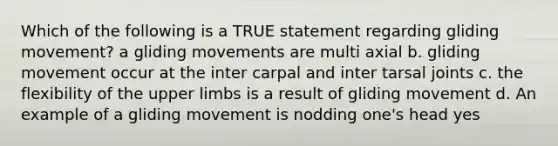 Which of the following is a TRUE statement regarding gliding movement? a gliding movements are multi axial b. gliding movement occur at the inter carpal and inter tarsal joints c. the flexibility of the upper limbs is a result of gliding movement d. An example of a gliding movement is nodding one's head yes