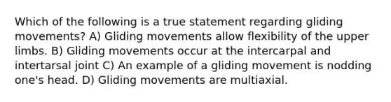 Which of the following is a true statement regarding gliding movements? A) Gliding movements allow flexibility of the upper limbs. B) Gliding movements occur at the intercarpal and intertarsal joint C) An example of a gliding movement is nodding one's head. D) Gliding movements are multiaxial.