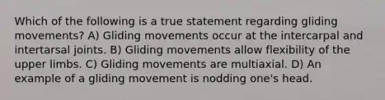 Which of the following is a true statement regarding gliding movements? A) Gliding movements occur at the intercarpal and intertarsal joints. B) Gliding movements allow flexibility of the upper limbs. C) Gliding movements are multiaxial. D) An example of a gliding movement is nodding one's head.