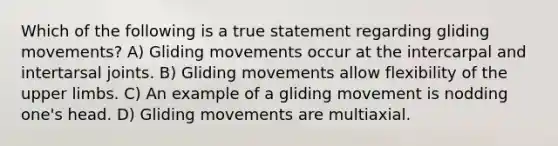 Which of the following is a true statement regarding gliding movements? A) Gliding movements occur at the intercarpal and intertarsal joints. B) Gliding movements allow flexibility of the upper limbs. C) An example of a gliding movement is nodding one's head. D) Gliding movements are multiaxial.