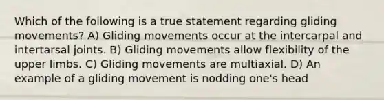 Which of the following is a true statement regarding gliding movements? A) Gliding movements occur at the intercarpal and intertarsal joints. B) Gliding movements allow flexibility of the upper limbs. C) Gliding movements are multiaxial. D) An example of a gliding movement is nodding one's head