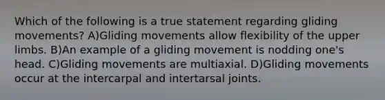 Which of the following is a true statement regarding gliding movements? A)Gliding movements allow flexibility of the upper limbs. B)An example of a gliding movement is nodding one's head. C)Gliding movements are multiaxial. D)Gliding movements occur at the intercarpal and intertarsal joints.