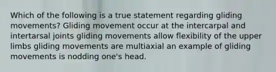 Which of the following is a true statement regarding gliding movements? Gliding movement occur at the intercarpal and intertarsal joints gliding movements allow flexibility of the upper limbs gliding movements are multiaxial an example of gliding movements is nodding one's head.