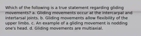 Which of the following is a true statement regarding gliding movements? a. Gliding movements occur at the intercarpal and intertarsal joints. b. Gliding movements allow flexibility of the upper limbs. c. An example of a gliding movement is nodding one's head. d. Gliding movements are multiaxial.