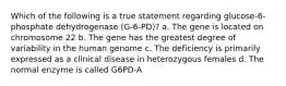 Which of the following is a true statement regarding glucose-6-phosphate dehydrogenase (G-6-PD)? a. The gene is located on chromosome 22 b. The gene has the greatest degree of variability in the human genome c. The deficiency is primarily expressed as a clinical disease in heterozygous females d. The normal enzyme is called G6PD-A