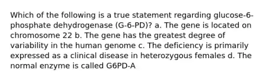 Which of the following is a true statement regarding glucose-6-phosphate dehydrogenase (G-6-PD)? a. The gene is located on chromosome 22 b. The gene has the greatest degree of variability in the human genome c. The deficiency is primarily expressed as a clinical disease in heterozygous females d. The normal enzyme is called G6PD-A