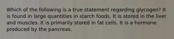 Which of the following is a true statement regarding glycogen? It is found in large quantities in starch foods. It is stored in the liver and muscles. It is primarily stored in fat cells. It is a hormone produced by the pancreas.