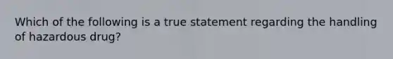 Which of the following is a true statement regarding the handling of hazardous drug?