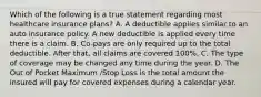 Which of the following is a true statement regarding most healthcare insurance plans? A. A deductible applies similar to an auto insurance policy. A new deductible is applied every time there is a claim. B. Co-pays are only required up to the total deductible. After that, all claims are covered 100%. C. The type of coverage may be changed any time during the year. D. The Out of Pocket Maximum /Stop Loss is the total amount the insured will pay for covered expenses during a calendar year.