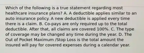 Which of the following is a true statement regarding most healthcare insurance plans? A. A deductible applies similar to an auto insurance policy. A new deductible is applied every time there is a claim. B. Co-pays are only required up to the total deductible. After that, all claims are covered 100%. C. The type of coverage may be changed any time during the year. D. The Out of Pocket Maximum /Stop Loss is the total amount the insured will pay for covered expenses during a calendar year.