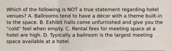 Which of the following is NOT a true statement regarding hotel venues? A. Ballrooms tend to have a décor with a theme built-in to the space. B. Exhibit halls come unfurnished and give you the "cold" feel when empty. C. Rental fees for meeting space at a hotel are high. D. Typically a ballroom is the largest meeting space available at a hotel.