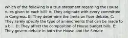 Which of the following is a true statement regarding the House rules given to each bill? A: They originate with every committee in Congress. B: They determine the limits on floor debate. C: They rarely specify the type of amendments that can be made to a bill. D: They affect the composition of House budget bills. E: They govern debate in both the House and the Senate