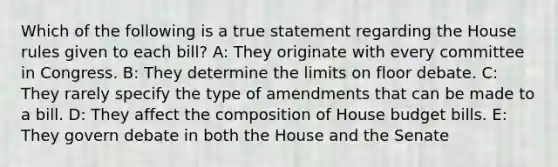 Which of the following is a true statement regarding the House rules given to each bill? A: They originate with every committee in Congress. B: They determine the limits on floor debate. C: They rarely specify the type of amendments that can be made to a bill. D: They affect the composition of House budget bills. E: They govern debate in both the House and the Senate