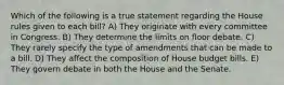 Which of the following is a true statement regarding the House rules given to each bill? A) They originate with every committee in Congress. B) They determine the limits on floor debate. C) They rarely specify the type of amendments that can be made to a bill. D) They affect the composition of House budget bills. E) They govern debate in both the House and the Senate.