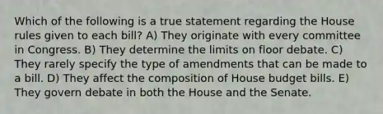 Which of the following is a true statement regarding the House rules given to each bill? A) They originate with every committee in Congress. B) They determine the limits on floor debate. C) They rarely specify the type of amendments that can be made to a bill. D) They affect the composition of House budget bills. E) They govern debate in both the House and the Senate.