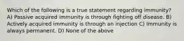 Which of the following is a true statement regarding immunity? A) Passive acquired immunity is through fighting off disease. B) Actively acquired immunity is through an injection C) Immunity is always permanent. D) None of the above