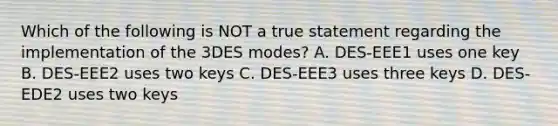 Which of the following is NOT a true statement regarding the implementation of the 3DES modes? A. DES-EEE1 uses one key B. DES-EEE2 uses two keys C. DES-EEE3 uses three keys D. DES-EDE2 uses two keys