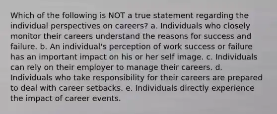 Which of the following is NOT a true statement regarding the individual perspectives on careers? a. Individuals who closely monitor their careers understand the reasons for success and failure. b. An individual's perception of work success or failure has an important impact on his or her self image. c. Individuals can rely on their employer to manage their careers. d. Individuals who take responsibility for their careers are prepared to deal with career setbacks. e. Individuals directly experience the impact of career events.