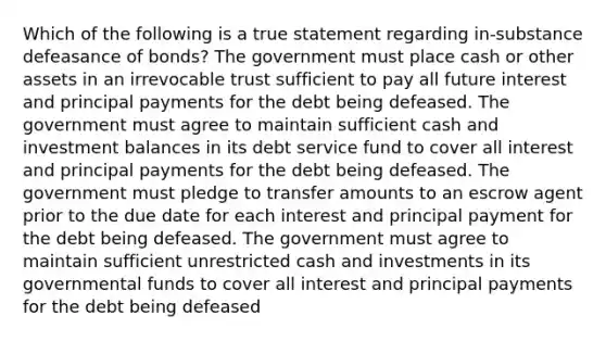 Which of the following is a true statement regarding in-substance defeasance of bonds? The government must place cash or other assets in an irrevocable trust sufficient to pay all future interest and principal payments for the debt being defeased. The government must agree to maintain sufficient cash and investment balances in its debt service fund to cover all interest and principal payments for the debt being defeased. The government must pledge to transfer amounts to an escrow agent prior to the due date for each interest and principal payment for the debt being defeased. The government must agree to maintain sufficient unrestricted cash and investments in its governmental funds to cover all interest and principal payments for the debt being defeased