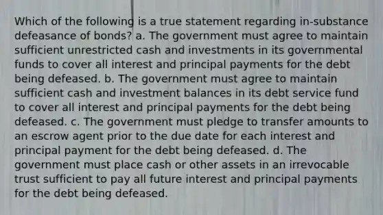 Which of the following is a true statement regarding in-substance defeasance of bonds? a. The government must agree to maintain sufficient unrestricted cash and investments in its governmental funds to cover all interest and principal payments for the debt being defeased. b. The government must agree to maintain sufficient cash and investment balances in its debt service fund to cover all interest and principal payments for the debt being defeased. c. The government must pledge to transfer amounts to an escrow agent prior to the due date for each interest and principal payment for the debt being defeased. d. The government must place cash or other assets in an irrevocable trust sufficient to pay all future interest and principal payments for the debt being defeased.