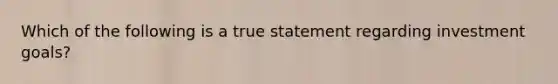 Which of the following is a true statement regarding investment goals?