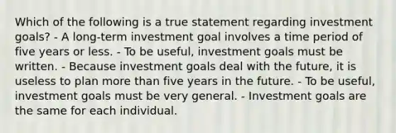 Which of the following is a true statement regarding investment goals? - A long-term investment goal involves a time period of five years or less. - To be useful, investment goals must be written. - Because investment goals deal with the future, it is useless to plan more than five years in the future. - To be useful, investment goals must be very general. - Investment goals are the same for each individual.