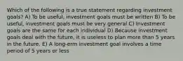 Which of the following is a true statement regarding investment goals? A) To be useful, investment goals must be written B) To be useful, investment goals must be very general C) Investment goals are the same for each individual D) Because investment goals deal with the future, it is useless to plan more than 5 years in the future. E) A long-erm investment goal involves a time period of 5 years or less