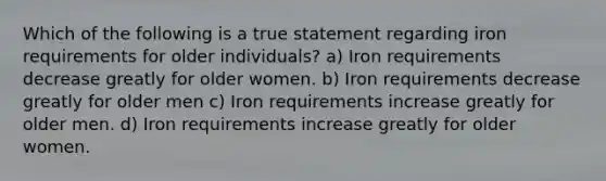 Which of the following is a true statement regarding iron requirements for older individuals? a) Iron requirements decrease greatly for older women. b) Iron requirements decrease greatly for older men c) Iron requirements increase greatly for older men. d) Iron requirements increase greatly for older women.