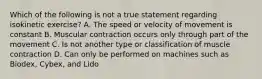 Which of the following is not a true statement regarding isokinetic exercise? A. The speed or velocity of movement is constant B. Muscular contraction occurs only through part of the movement C. Is not another type or classification of muscle contraction D. Can only be performed on machines such as Biodex, Cybex, and Lido