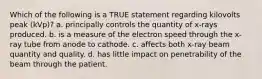 Which of the following is a TRUE statement regarding kilovolts peak (kVp)? a. principally controls the quantity of x-rays produced. b. is a measure of the electron speed through the x-ray tube from anode to cathode. c. affects both x-ray beam quantity and quality. d. has little impact on penetrability of the beam through the patient.