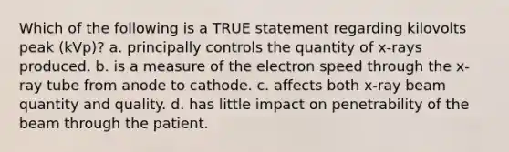 Which of the following is a TRUE statement regarding kilovolts peak (kVp)? a. principally controls the quantity of x-rays produced. b. is a measure of the electron speed through the x-ray tube from anode to cathode. c. affects both x-ray beam quantity and quality. d. has little impact on penetrability of the beam through the patient.