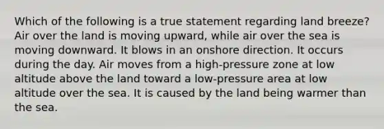 Which of the following is a true statement regarding land breeze? Air over the land is moving upward, while air over the sea is moving downward. It blows in an onshore direction. It occurs during the day. Air moves from a high-pressure zone at low altitude above the land toward a low-pressure area at low altitude over the sea. It is caused by the land being warmer than the sea.