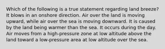 Which of the following is a true statement regarding land breeze? It blows in an onshore direction. Air over the land is moving upward, while air over the sea is moving downward. It is caused by the land being warmer than the sea. It occurs during the day. Air moves from a high-pressure zone at low altitude above the land toward a low-pressure area at low altitude over the sea.