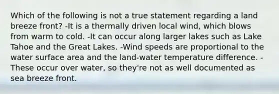 Which of the following is not a true statement regarding a land breeze front? -It is a thermally driven local wind, which blows from warm to cold. -It can occur along larger lakes such as Lake Tahoe and the Great Lakes. -Wind speeds are proportional to the water surface area and the land-water temperature difference. -These occur over water, so they're not as well documented as sea breeze front.