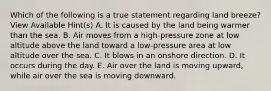 Which of the following is a true statement regarding land breeze? View Available Hint(s) A. It is caused by the land being warmer than the sea. B. Air moves from a high-pressure zone at low altitude above the land toward a low-pressure area at low altitude over the sea. C. It blows in an onshore direction. D. It occurs during the day. E. Air over the land is moving upward, while air over the sea is moving downward.