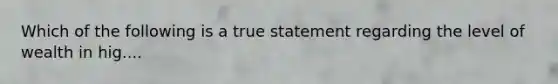 Which of the following is a true statement regarding the level of wealth in hig....