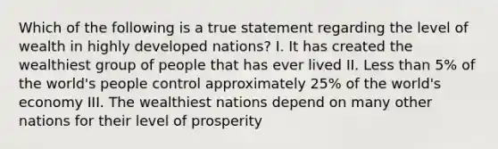 Which of the following is a true statement regarding the level of wealth in highly developed nations? I. It has created the wealthiest group of people that has ever lived II. Less than 5% of the world's people control approximately 25% of the world's economy III. The wealthiest nations depend on many other nations for their level of prosperity