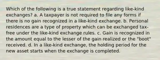 Which of the following is a true statement regarding like-kind exchanges? a. A taxpayer is not required to file any forms if there is no gain recognized in a like-kind exchange. b. Personal residences are a type of property which can be exchanged tax-free under the like-kind exchange rules. c. Gain is recognized in the amount equal to the lesser of the gain realized or the "boot" received. d. In a like-kind exchange, the holding period for the new asset starts when the exchange is completed.