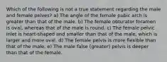 Which of the following is not a true statement regarding the male and female pelves? a) The angle of the female pubic arch is greater than that of the male. b) The female obturator foramen is oval, whereas that of the male is round. c) The female pelvic inlet is heart-shaped and smaller than that of the male, which is larger and more oval. d) The female pelvis is more flexible than that of the male. e) The male false (greater) pelvis is deeper than that of the female.