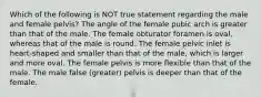 Which of the following is NOT true statement regarding the male and female pelvis? The angle of the female pubic arch is greater than that of the male. The female obturator foramen is oval, whereas that of the male is round. The female pelvic inlet is heart-shaped and smaller than that of the male, which is larger and more oval. The female pelvis is more flexible than that of the male. The male false (greater) pelvis is deeper than that of the female.