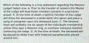 Which of the following is a true statement regarding the Masonic Lodge? Select one: A. Prior to the transfer of remains the Master of the Lodge will lead those members present in a sectarian prayer. B. At the time of death a faithful member of the Lodge will dress the deceased in a white lamb skin apron and place a sprig of evergreen upon the deceased lapel. C. The removal team will probably not be aware of the individuals membership unless they spot a Masonic ring, or overhear someone mention contacting the lodge. D. At the time of death, the deceased will be placed on white linen with fraternal paraphernalia placed around him.