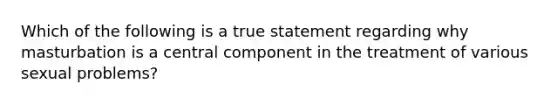 Which of the following is a true statement regarding why masturbation is a central component in the treatment of various sexual problems?