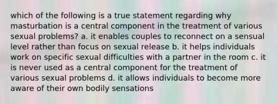 which of the following is a true statement regarding why masturbation is a central component in the treatment of various sexual problems? a. it enables couples to reconnect on a sensual level rather than focus on sexual release b. it helps individuals work on specific sexual difficulties with a partner in the room c. it is never used as a central component for the treatment of various sexual problems d. it allows individuals to become more aware of their own bodily sensations